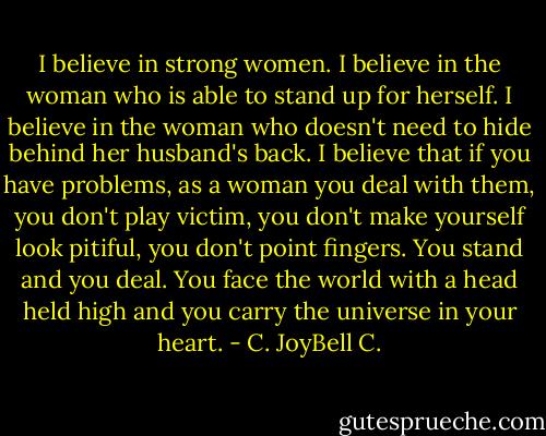 I believe in strong women. I believe in the woman who is able to stand up for herself. I believe in the woman who doesn't need to hide behind her husband's back. I believe that if you have problems, as a woman you deal with them, you don't play victim, you don't make yourself look pitiful, you don't point fingers. You stand and you deal. You face the world with a head held high and you carry the universe in your heart. - C. JoyBell C.
