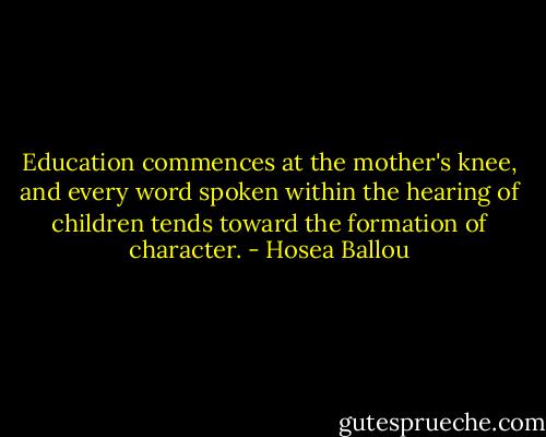Education commences at the mother's knee, and every word spoken within the hearing of children tends toward the formation of character. - Hosea Ballou