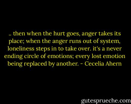 .. then when the hurt goes, anger takes its place; when the anger runs out of system, loneliness steps in to take over. it's a never ending circle of emotions; every lost emotion being replaced by another. - Cecelia Ahern