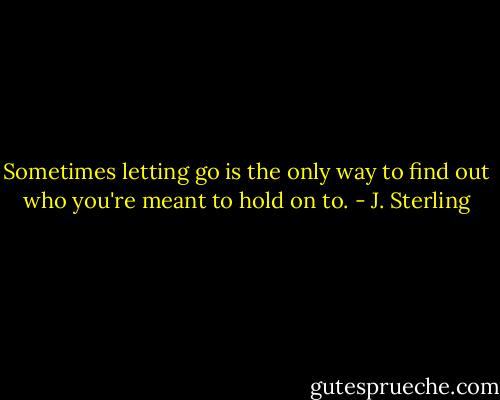 Sometimes letting go is the only way to find out who you're meant to hold on to. - J. Sterling