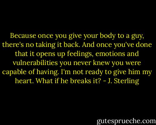 Because once you give your body to a guy, there's no taking it back. And once you've done that it opens up feelings, emotions and vulnerabilities you never knew you were capable of having. I'm not ready to give him my heart. What if he breaks it? - J. Sterling