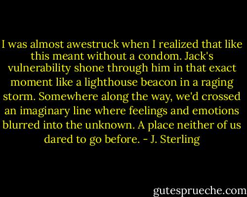 I was almost awestruck when I realized that like this meant without a condom. Jack's vulnerability shone through him in that exact moment like a lighthouse beacon in a raging storm. Somewhere along the way, we'd crossed an imaginary line where feelings and emotions blurred into the unknown. A place neither of us dared to go before. - J. Sterling