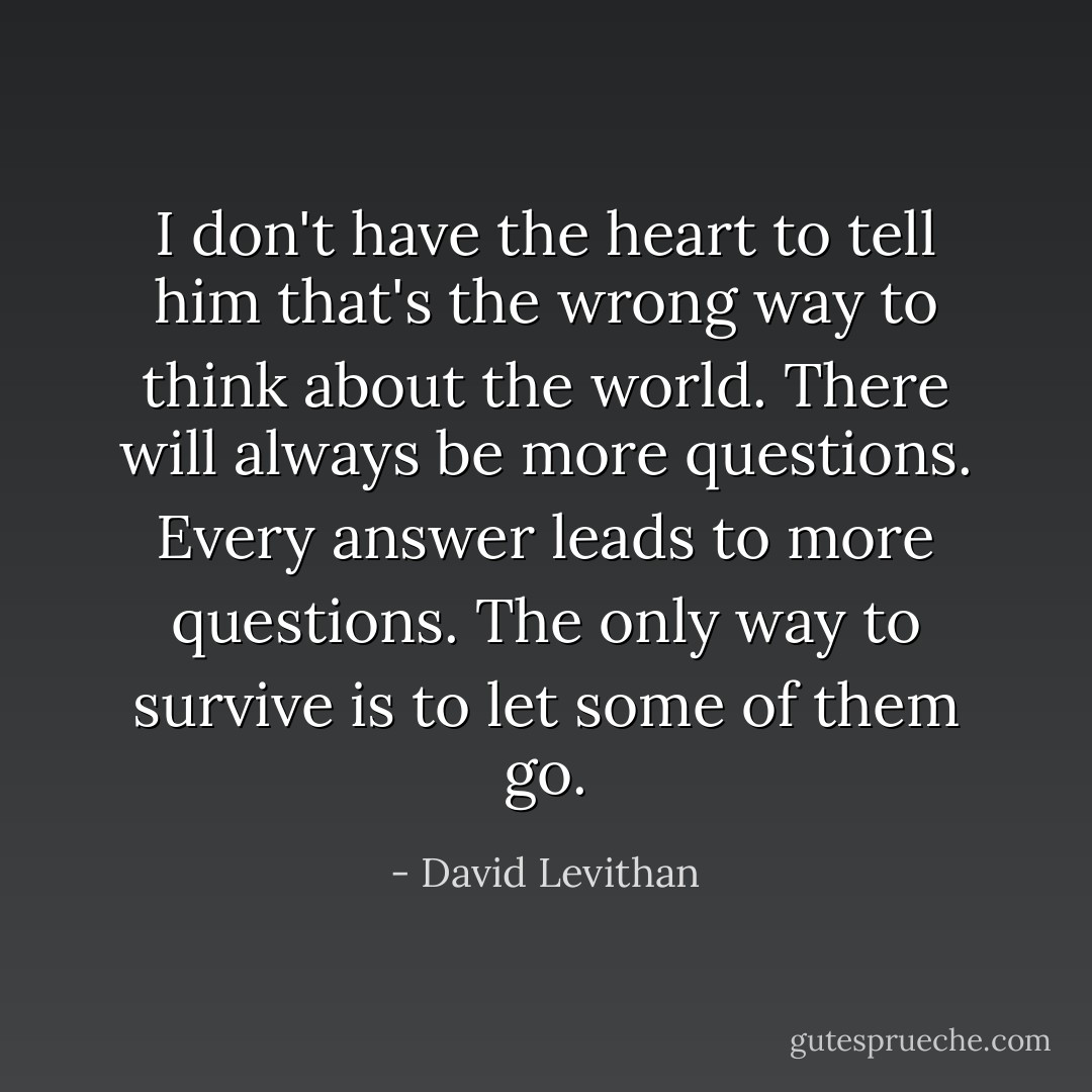 I don't have the heart to tell him that's the wrong way to think about the world. There will always be more questions. Every answer leads to more questions. The only way to survive is to let some of them go. - David Levithan