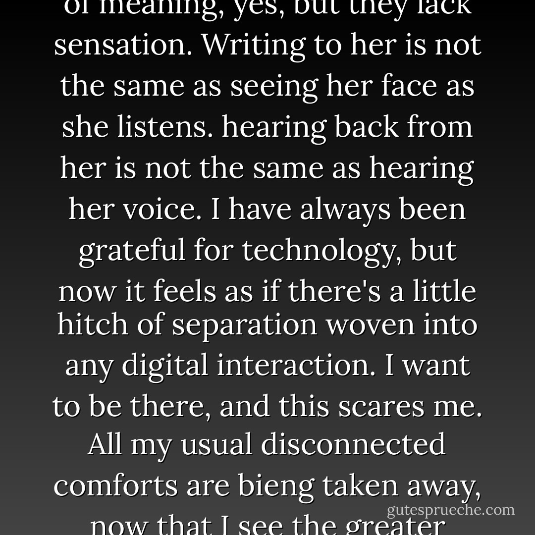 I am starting to get tired of relying on words. They are full of meaning, yes, but they lack sensation. Writing to her is not the same as seeing her face as she listens. hearing back from her is not the same as hearing her voice. I have always been grateful for technology, but now it feels as if there's a little hitch of separation woven into any digital interaction. I want to be there, and this scares me. All my usual disconnected comforts are bieng taken away, now that I see the greater comfort of presence. - David Levithan