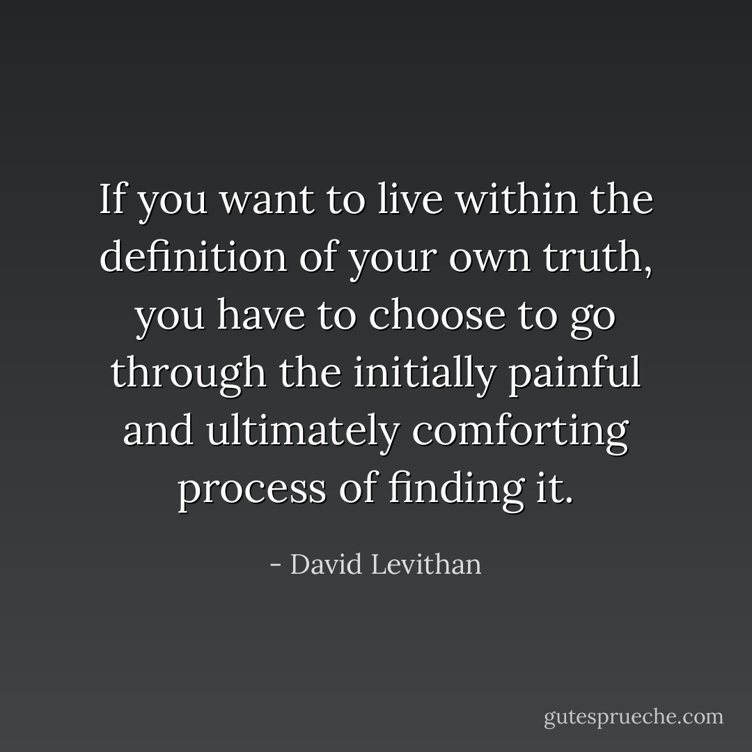 If you want to live within the definition of your own truth, you have to choose to go through the initially painful and ultimately comforting process of finding it. - David Levithan