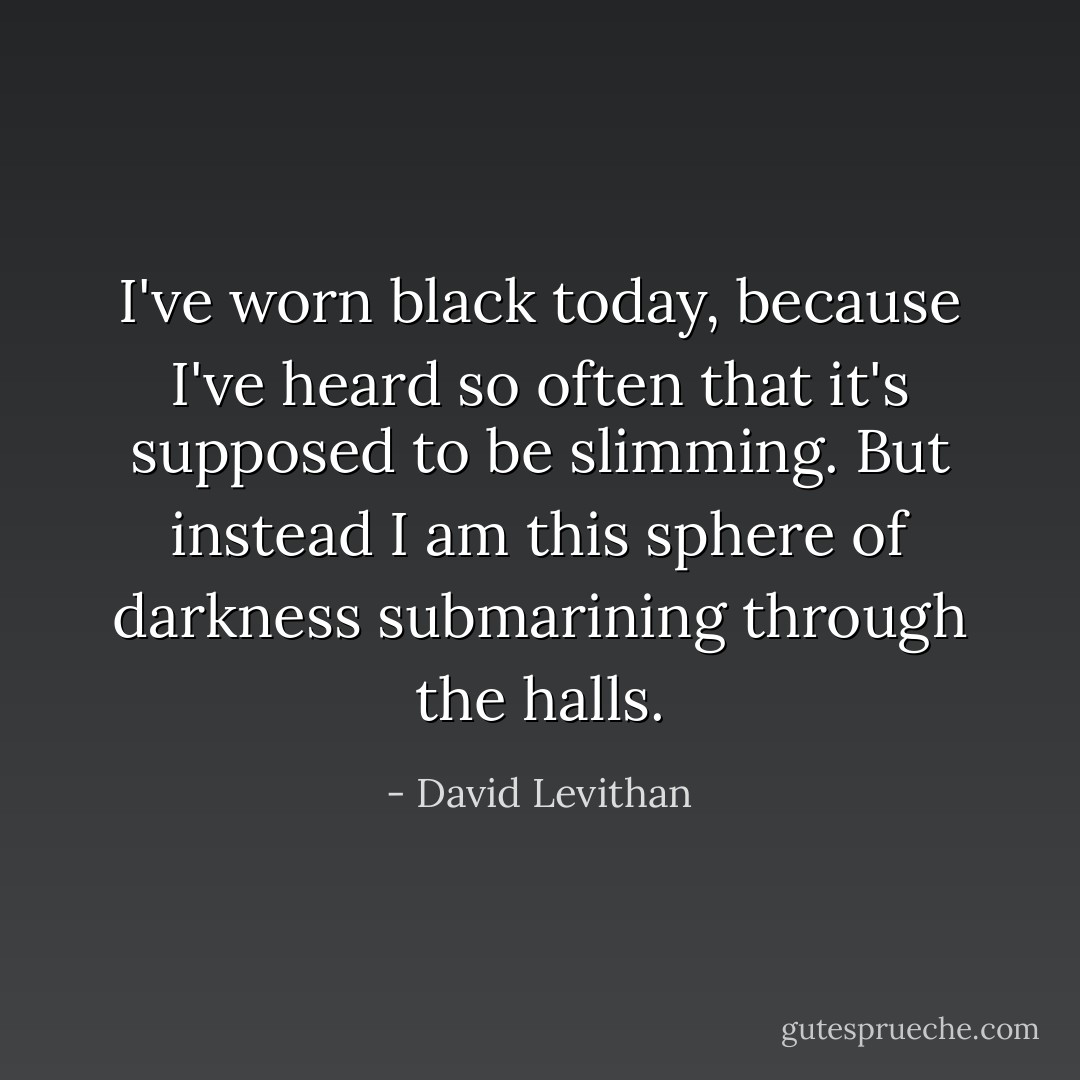 I've worn black today, because I've heard so often that it's supposed to be slimming. But instead I am this sphere of darkness submarining through the halls. - David Levithan