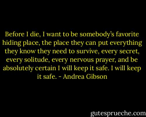 Before I die, I want to be somebody’s favorite hiding place, the place they can put everything they know they need to survive, every secret, every solitude, every nervous prayer, and be absolutely certain I will keep it safe. I will keep it safe. - Andrea Gibson