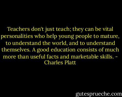 Teachers don't just teach; they can be vital personalities who help young people to mature, to understand the world, and to understand themselves. A good education consists of much more than useful facts and marketable skills. - Charles Platt
