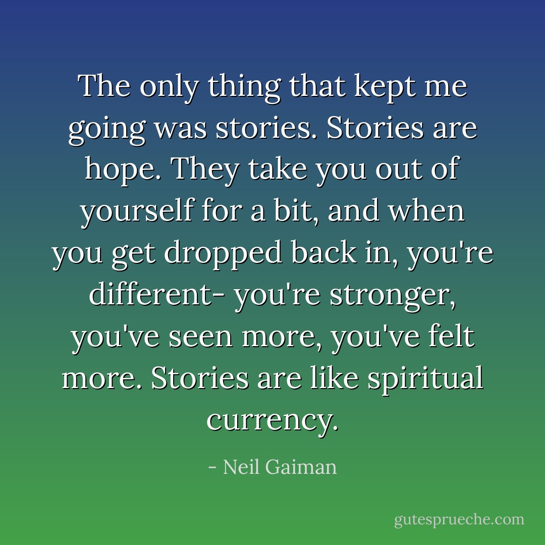 The only thing that kept me going was stories. Stories are hope. They take you out of yourself for a bit, and when you get dropped back in, you're different- you're stronger, you've seen more, you've felt more. Stories are like spiritual currency. - Neil Gaiman