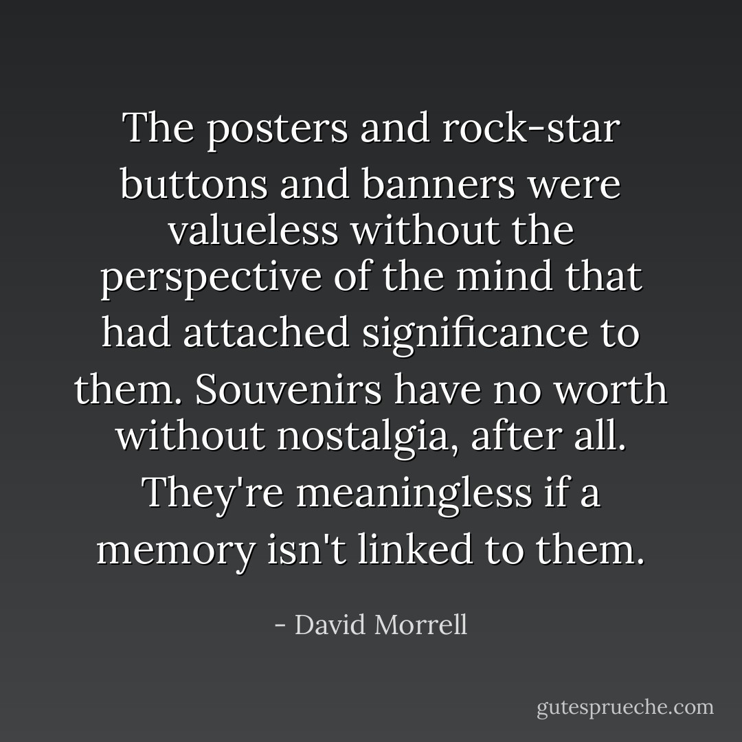 The posters and rock-star buttons and banners were valueless without the perspective of the mind that had attached significance to them. Souvenirs have no worth without nostalgia, after all. They're meaningless if a memory isn't linked to them. - David Morrell