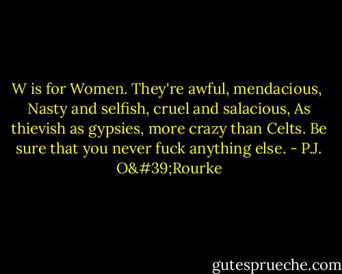 W is for Women. They're awful, mendacious, <br />Nasty and selfish, cruel and salacious,<br />As thievish as gypsies, more crazy than Celts.<br />Be sure that you never fuck anything else. - P.J. O'Rourke