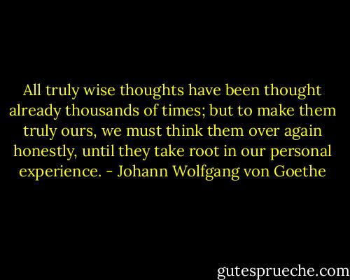 All truly wise thoughts have been thought already thousands of times; but to make them truly ours, we must think them over again honestly, until they take root in our personal experience. - Johann Wolfgang von Goethe