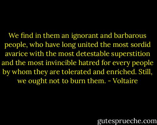We find in them an ignorant and barbarous people, who have long united the most sordid avarice with the most detestable superstition and the most invincible hatred for every people by whom they are tolerated and enriched. Still, we ought not to burn them. - Voltaire