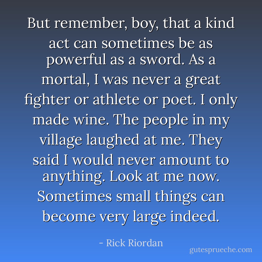 But remember, boy, that a kind act can sometimes be as powerful as a sword. As a mortal, I was never a great fighter or athlete or poet. I only made wine. The people in my village laughed at me. They said I would never amount to anything. Look at me now. Sometimes small things can become very large indeed. - Rick Riordan