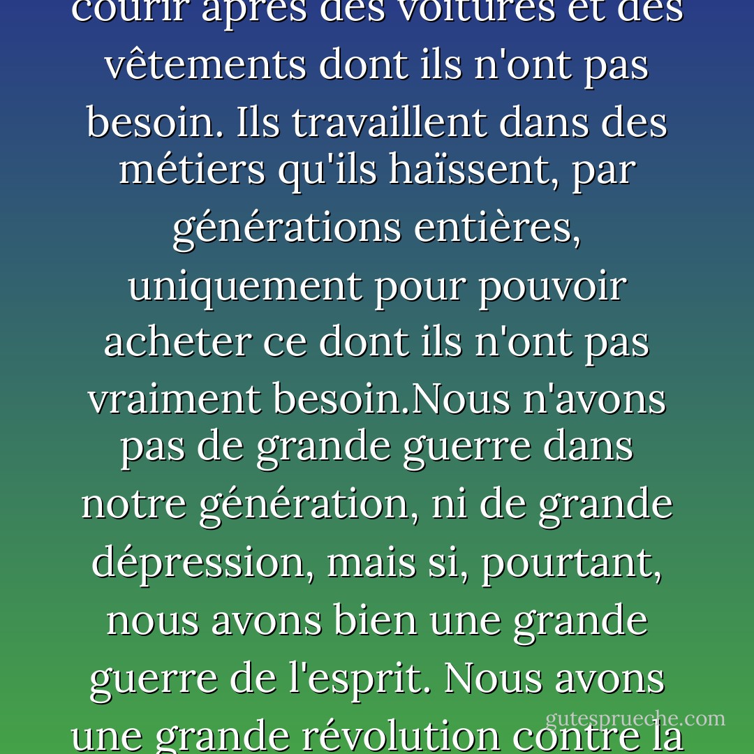 Tu as une classe entière de jeunes hommes et femmes forts et solides, et ils veulent donner leur vie pour quelque chose. La publicité les fait tous courir après des voitures et des vêtements dont ils n'ont pas besoin. Ils travaillent dans des métiers qu'ils haïssent, par générations entières, uniquement pour pouvoir acheter ce dont ils n'ont pas<br />vraiment besoin.Nous n'avons pas de grande guerre dans notre génération, ni de grande dépression, mais si, pourtant,<br />nous avons bien une grande guerre de l'esprit. Nous avons une grande révolution contre la culture. La grande dépression, c'est nos existences.<br />Nous avons une grande dépression spirituelle. - Chuck Palahniuk
