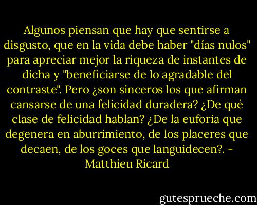 Algunos piensan que hay que sentirse a disgusto, que en la vida debe haber "días nulos" para apreciar mejor la riqueza de instantes de dicha y "beneficiarse de lo agradable del contraste". Pero ¿son sinceros los que afirman cansarse de una felicidad duradera? ¿De qué clase de felicidad hablan? ¿De la euforia que degenera en aburrimiento, de los placeres que decaen, de los goces que languidecen?. - Matthieu Ricard