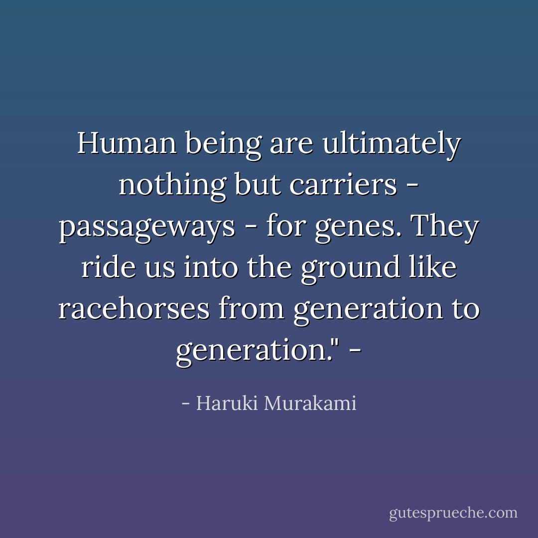 Human being are ultimately nothing but carriers - passageways - for genes. They ride us into the ground like racehorses from generation to generation." - - Haruki Murakami