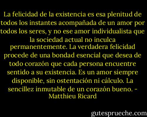 La felicidad de la existencia es esa plenitud de todos los instantes acompañada de un amor por todos los seres, y no ese amor individualista que la sociedad actual no inculca permanentemente. La verdadera felicidad procede de una bondad esencial que desea de todo corazón que cada persona encuentre sentido a su existencia. Es un amor siempre disponible, sin ostentación ni cálculo. La sencillez inmutable de un corazón bueno. - Matthieu Ricard