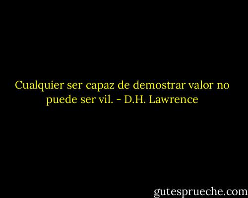 Cualquier ser capaz de demostrar valor no puede ser vil. - D.H. Lawrence