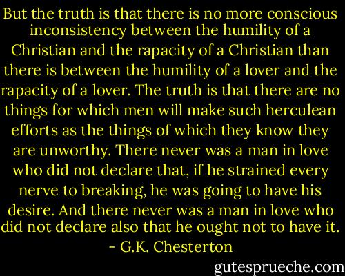 But the truth is that there is no more conscious inconsistency between the humility of a Christian and the rapacity of a Christian than there is between the humility of a lover and the rapacity of a lover. The truth is that there are no things for which men will make such herculean efforts as the things of which they know they are unworthy. There never was a man in love who did not declare that, if he strained every nerve to breaking, he was going to have his desire. And there never was a man in love who did not declare also that he ought not to have it. - G.K. Chesterton