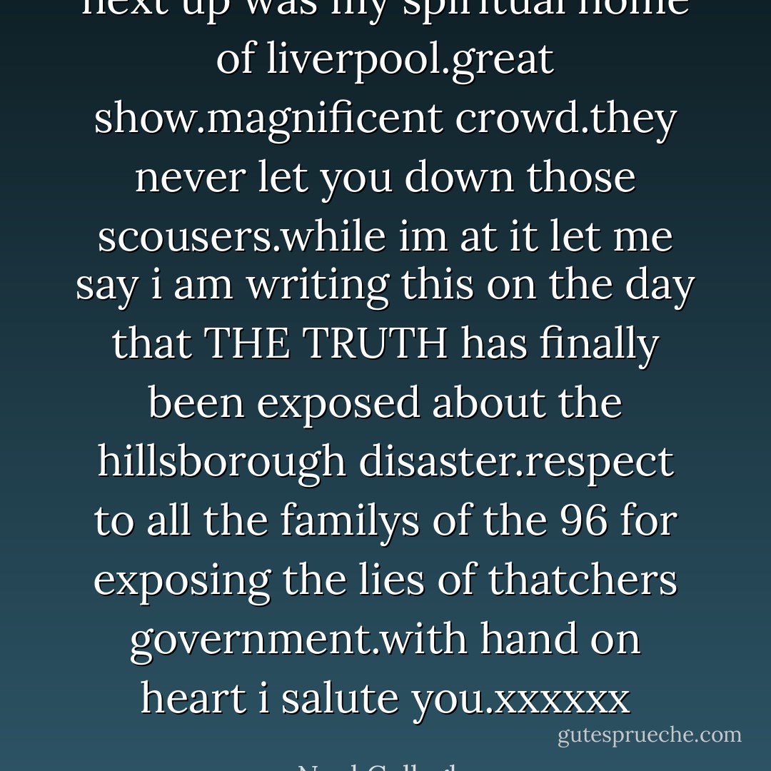 next up was my spiritual home of liverpool.great show.magnificent crowd.they never let you down those scousers.while im at it let me say i am writing this on the day that THE TRUTH has finally been exposed about the hillsborough disaster.respect to all the familys of the 96 for exposing the lies of thatchers government.with hand on heart i salute you.xxxxxx - Noel Gallagher