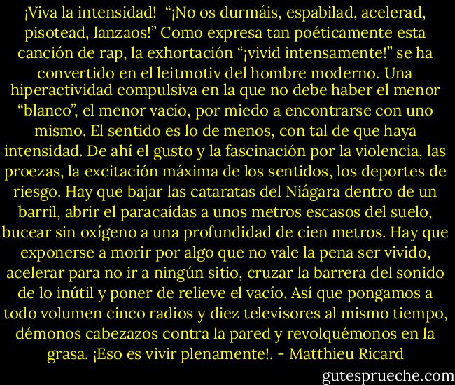 ¡Viva la intensidad!<br /><br />“¡No os durmáis, espabilad, acelerad, pisotead, lanzaos!” Como expresa tan poéticamente esta canción de rap, la exhortación “¡vivid intensamente!” se ha convertido en el leitmotiv del hombre moderno. Una hiperactividad compulsiva en la que no debe haber el menor “blanco”, el menor vacío, por miedo a encontrarse con uno mismo. El sentido es lo de menos, con tal de que haya intensidad. De ahí el gusto y la fascinación por la violencia, las proezas, la excitación máxima de los sentidos, los deportes de riesgo. Hay que bajar las cataratas del Niágara dentro de un barril, abrir el paracaídas a unos metros escasos del suelo, bucear sin oxígeno a una profundidad de cien metros. Hay que exponerse a morir por algo que no vale la pena ser vivido, acelerar para no ir a ningún sitio, cruzar la barrera del sonido de lo inútil y poner de relieve el vacío. Así que pongamos a todo volumen cinco radios y diez televisores al mismo tiempo, démonos cabezazos contra la pared y revolquémonos en la grasa. ¡Eso es vivir plenamente!. - Matthieu Ricard