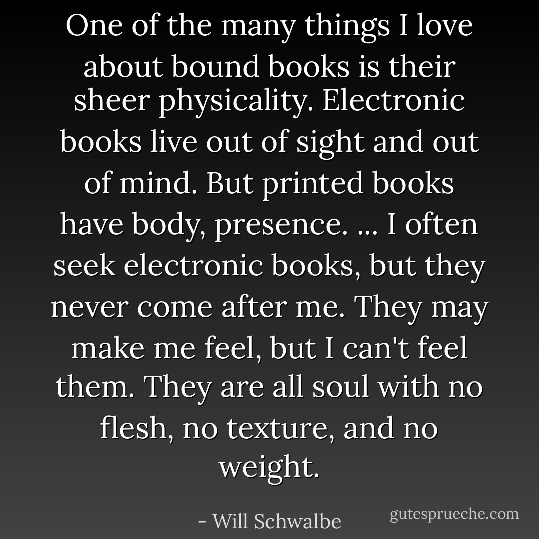 One of the many things I love about bound books is their sheer physicality. Electronic books live out of sight and out of mind. But printed books have body, presence. ... I often seek electronic books, but they never come after me. They may make me feel, but I can't feel them. They are all soul with no flesh, no texture, and no weight. - Will Schwalbe