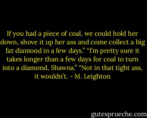 If you had a piece of coal, we could hold her down, shove it up her ass and come collect a big fat diamond in a few days.” “I’m pretty sure it takes longer than a few days for coal to turn into a diamond, Shawna.” “Not in that tight ass, it wouldn’t. - M. Leighton