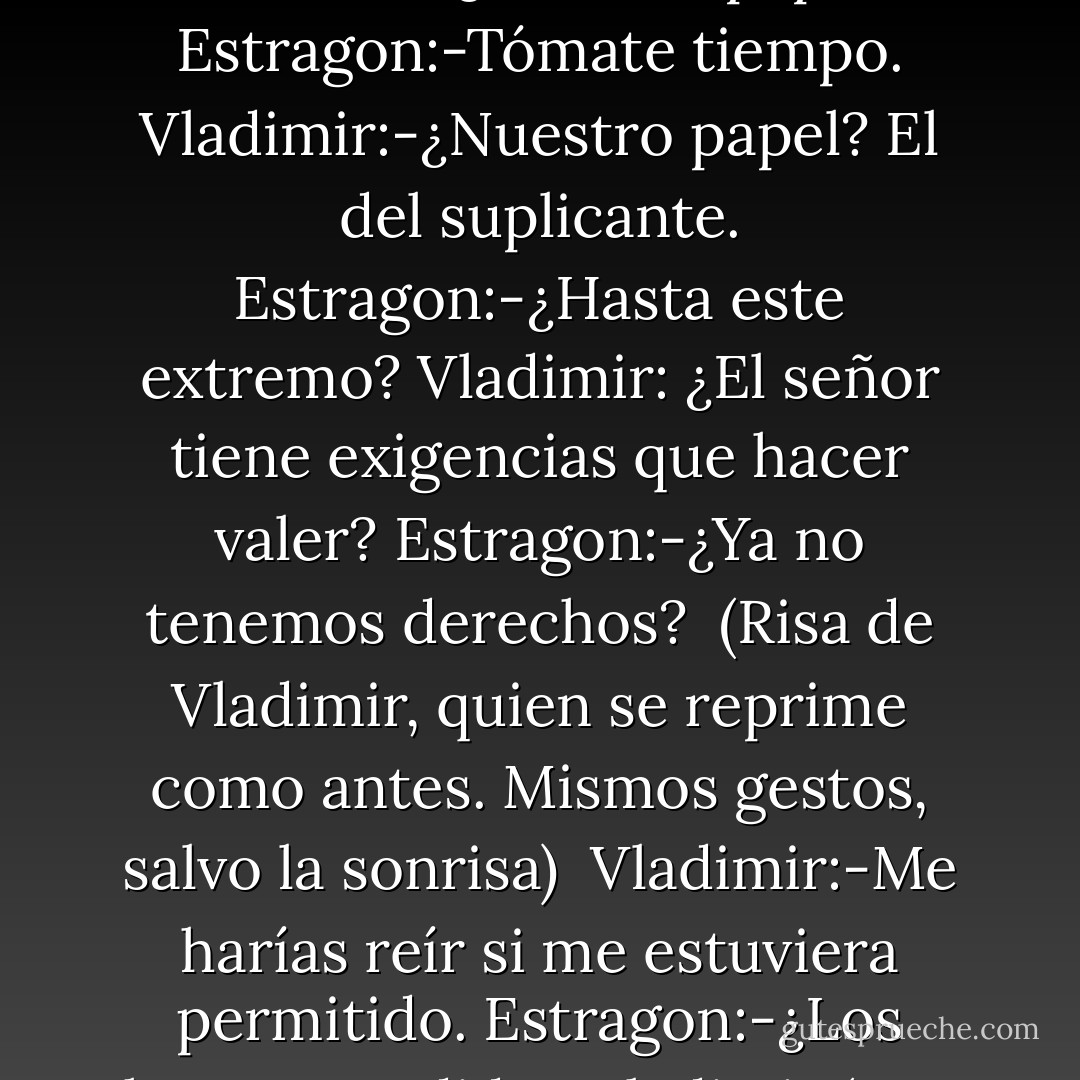 Estragon:-¿Cuál es nuestro papel en este asunto?<br />Vladimir:-¿Nuestro papel?<br />Estragon:-Tómate tiempo.<br />Vladimir:-¿Nuestro papel? El del suplicante.<br />Estragon:-¿Hasta este extremo?<br />Vladimir: ¿El señor tiene exigencias que hacer valer?<br />Estragon:-¿Ya no tenemos derechos?<br /><br />(Risa de Vladimir, quien se reprime como antes. Mismos gestos, salvo la sonrisa)<br /><br />Vladimir:-Me harías reír si me estuviera permitido.<br />Estragon:-¿Los hemos perdido?<br />Vladimir (con claridad):-Los hemos vendido. - Samuel Beckett