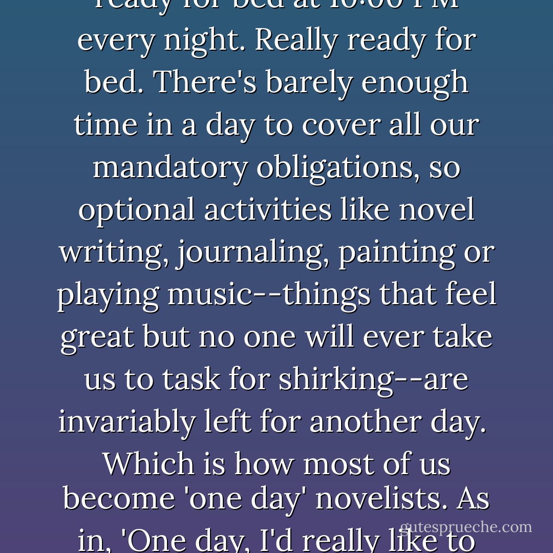 We're slammed at work and busy at home. Throw in an occasional outing with friends or significant others, and we're ready for bed at 10:00 PM every night. Really ready for bed. There's barely enough time in a day to cover all our mandatory obligations, so optional activities like novel writing, journaling, painting or playing music--things that feel great but no one will ever take us to task for shirking--are invariably left for another day.<br /><br />Which is how most of us become 'one day' novelists. As in, 'One day, I'd really like to write a novel.' The problem is that that day never seems to come, and so we're stuck. - Chris Baty