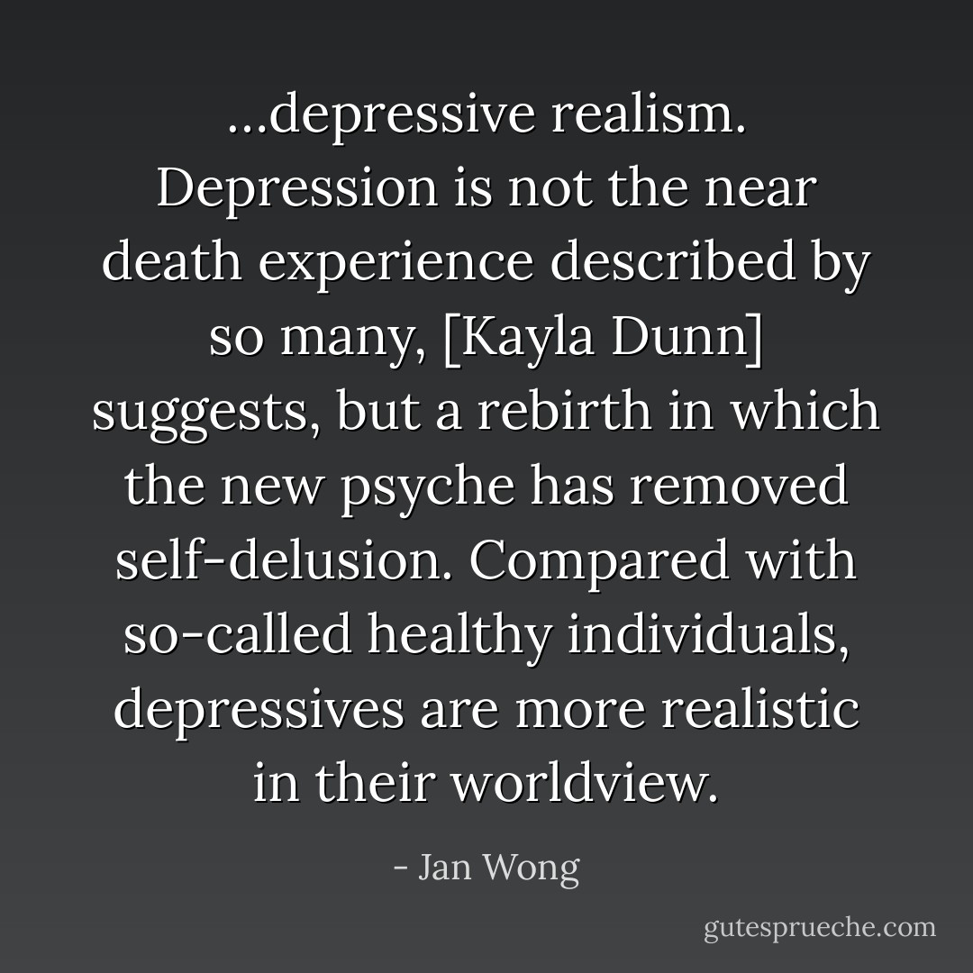 …depressive realism. Depression is not the near death experience described by so many, [Kayla Dunn] suggests, but a rebirth in which the new psyche has removed self-delusion. Compared with so-called healthy individuals, depressives are more realistic in their worldview. - Jan Wong