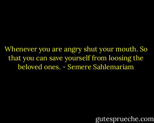 Whenever you are angry shut your mouth. So that you can save yourself from loosing the beloved ones. - Semere Sahlemariam