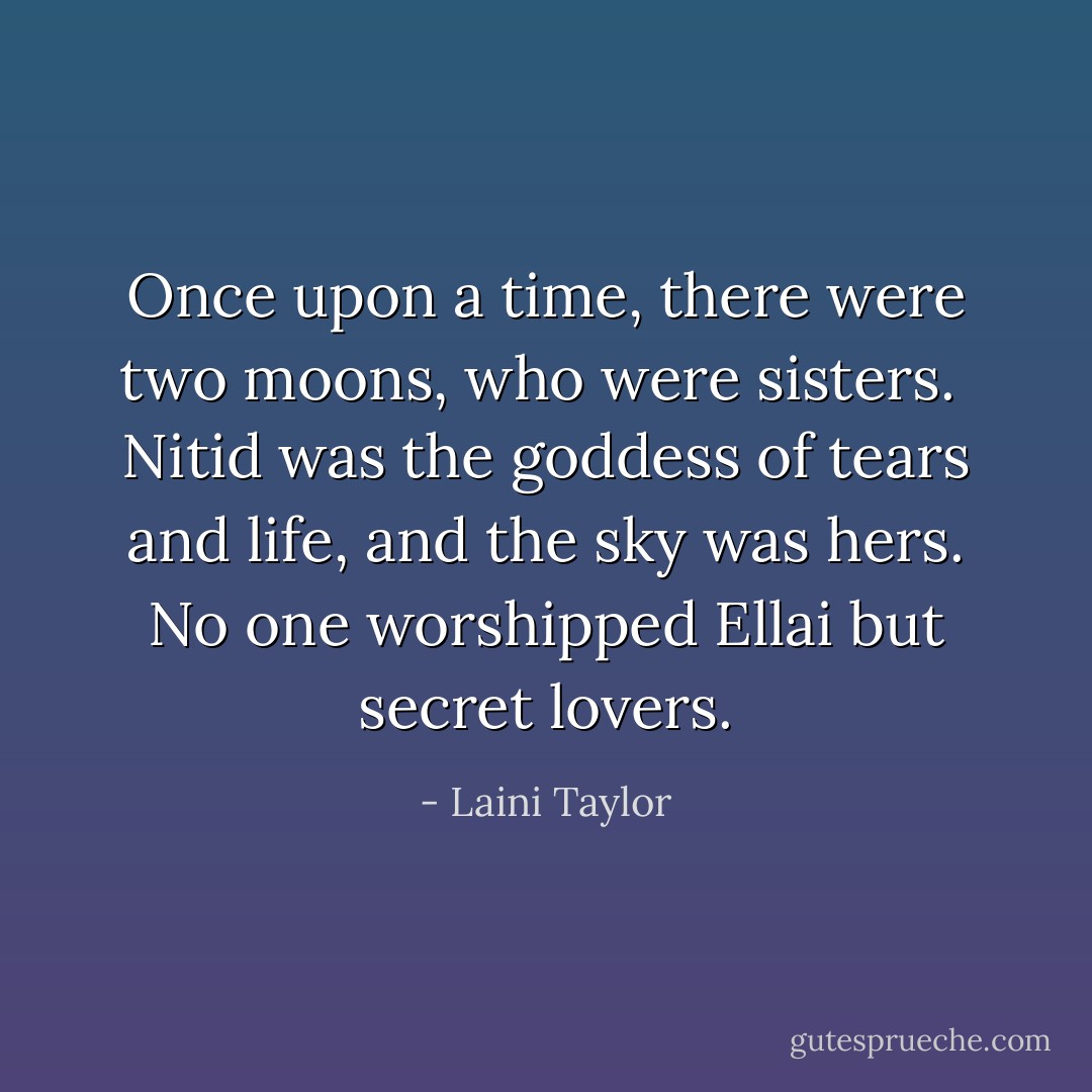 Once upon a time, there were two moons, who were sisters.<br /><br />Nitid was the goddess of tears and life, and the sky was hers. No one worshipped Ellai but secret lovers. - Laini Taylor