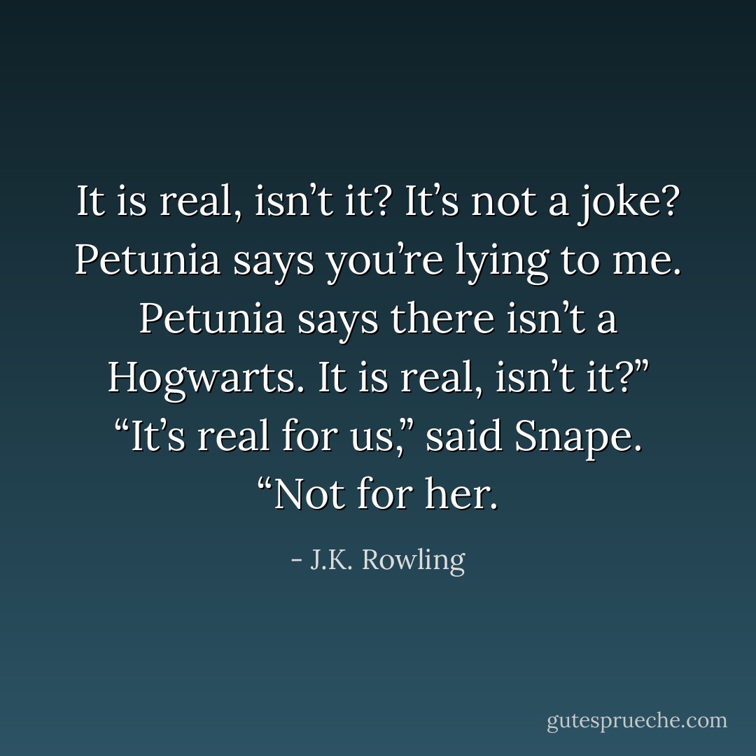 It <i>is</i> real, isn’t it? It’s not a joke? Petunia says you’re lying to me. Petunia says there isn’t a Hogwarts. It <i>is</i> real, isn’t it?”<br />“It’s real for us,” said Snape. “Not for her. - J.K. Rowling