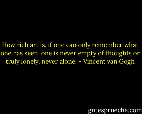 How rich art is, if one can only remember what one has seen, one is never empty of thoughts or truly lonely, never alone. - Vincent van Gogh