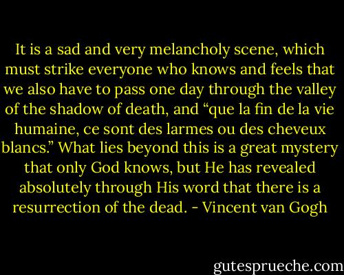 It is a sad and very melancholy scene, which must strike everyone who knows and feels that we also have to pass one day through the valley of the shadow of death, and “que la fin de la vie humaine, ce sont des larmes ou des cheveux blancs.” What lies beyond this is a great mystery that only God knows, but He has revealed absolutely through His word that there is a resurrection of the dead. - Vincent van Gogh