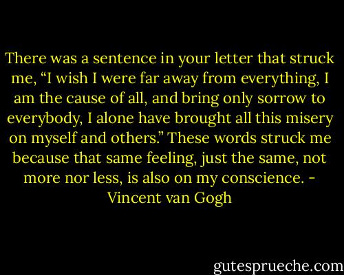 There was a sentence in your letter that struck me, “I wish I were far away from everything, I am the cause of all, and bring only sorrow to everybody, I alone have brought all this misery on myself and others.” These words struck me because that same feeling, just the same, not more nor less, is also on my conscience. - Vincent van Gogh