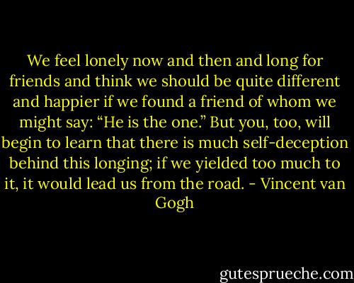 We feel lonely now and then and long for friends and think we should be quite different and happier if we found a friend of whom we might say: “He is the one.” But you, too, will begin to learn that there is much self-deception behind this longing; if we yielded too much to it, it would lead us from the road. - Vincent van Gogh