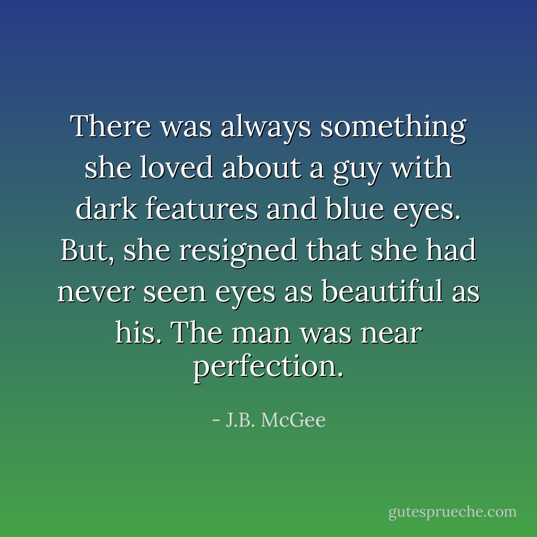There was always something she loved about a guy with dark features and blue eyes. But, she resigned that she had never seen eyes as beautiful as his. The man was near perfection. - J.B. McGee