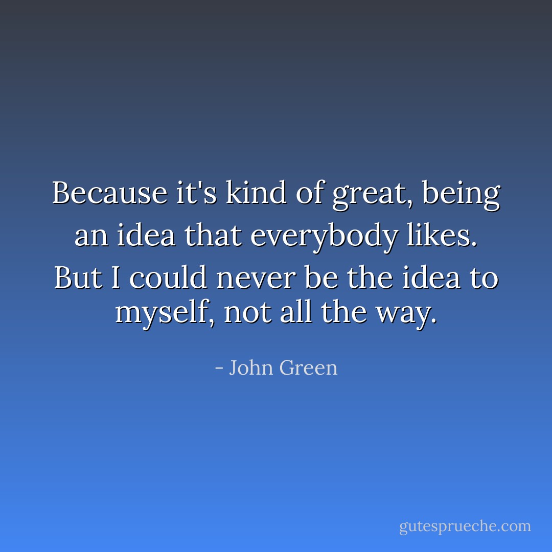 Because it's kind of great, being an idea that everybody likes. But I could never be the idea to myself, not all the way. - John Green