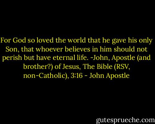 For God so loved the world that he gave his only Son, that whoever believes in him should not perish but have eternal life. -John, Apostle (and brother?) of Jesus, The Bible (RSV, non-Catholic), 3:16 - John Apostle