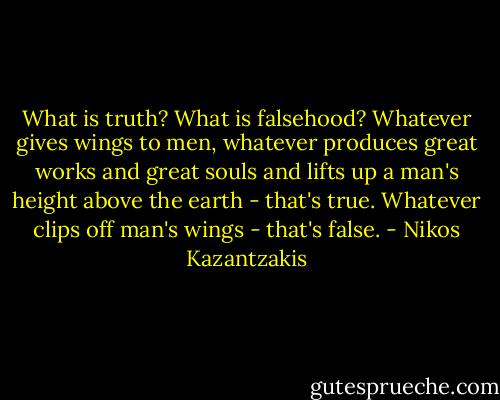 What is truth? What is falsehood? Whatever gives wings to men, whatever produces great works and great souls and lifts up a man's height above the earth - that's true. Whatever clips off man's wings - that's false. - Nikos Kazantzakis