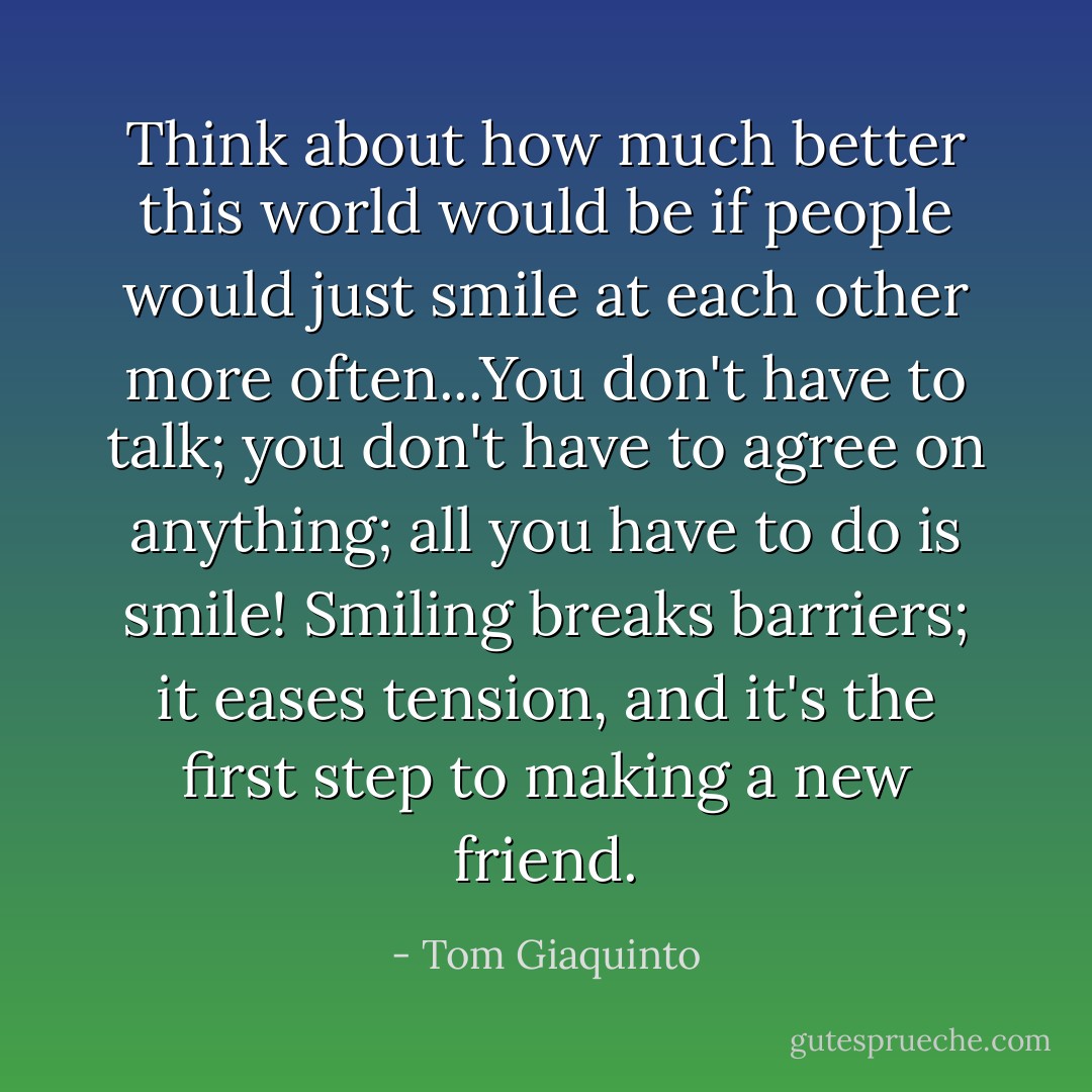 Think about how much better this world would be if people would just smile at each other more often...You don't have to talk; you don't have to agree on anything; all you have to do is smile! Smiling breaks barriers; it eases tension, and it's the first step to making a new friend. - Tom Giaquinto