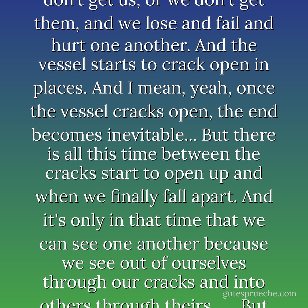 Like, each of us starts out as a watertight vessel. And these things happen--these people leave us, or don't love us, or don't get us, or we don't get them, and we lose and fail and hurt one another. And the vessel starts to crack open in places. And I mean, yeah, once the vessel cracks open, the end becomes inevitable... But there is all this time between the cracks start to open up and when we finally fall apart. And it's only in that time that we can see one another because we see out of ourselves through our cracks and into others through theirs...<br />...But once the vessel cracks, the light can get in. The light can get out. - John Green