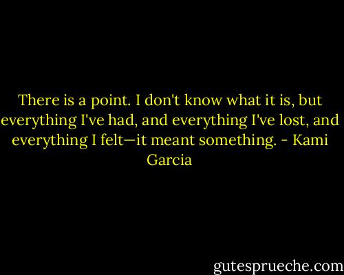 There is a point. I don't know what it is, but everything I've had, and everything I've lost, and everything I felt—it meant something. - Kami Garcia