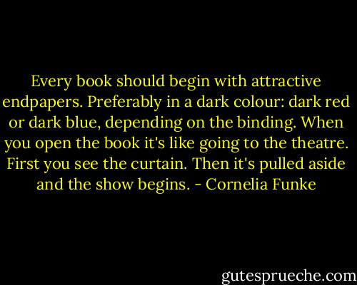 Every book should begin with attractive endpapers. Preferably in a dark colour: dark red or dark blue, depending on the binding. When you open the book it's like going to the theatre. First you see the curtain. Then it's pulled aside and the show begins. - Cornelia Funke