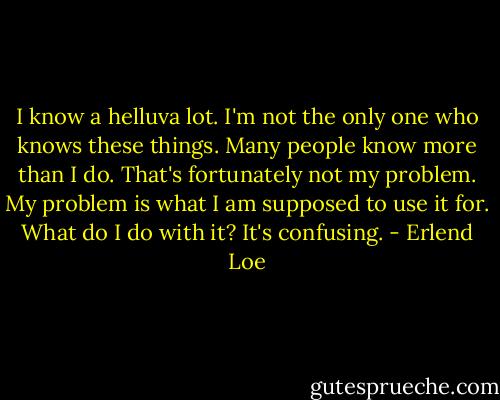 I know a helluva lot.<br />I'm not the only one who knows these things.<br />Many people know more than I do. That's fortunately not my problem.<br />My problem is what I am supposed to use it for.<br />What do I do with it?<br />It's confusing. - Erlend Loe