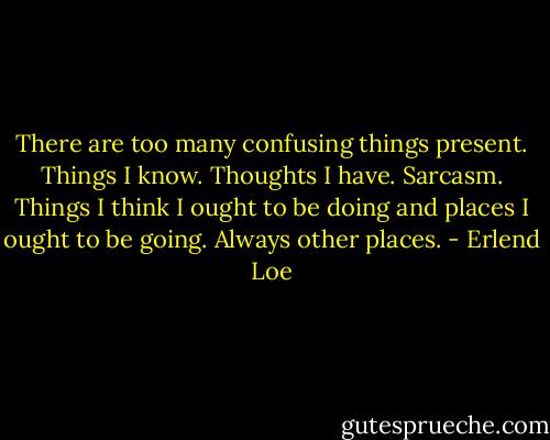 There are too many confusing things present. Things I know. Thoughts I have. Sarcasm. Things I think I ought to be doing and places I ought to be going. Always other places. - Erlend Loe