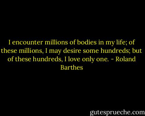 I encounter millions of bodies in my life; of these millions, I may desire some hundreds; but of these hundreds, I love only one. - Roland Barthes