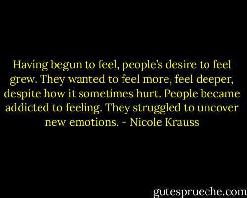 Having begun to feel, people’s desire to feel grew. They wanted to feel more, feel deeper, despite how it sometimes hurt. People became addicted to feeling. They struggled to uncover new emotions. - Nicole Krauss